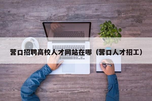 营口招聘高校人才网站在哪（营口人才招工）-第1张图片-高校招聘网