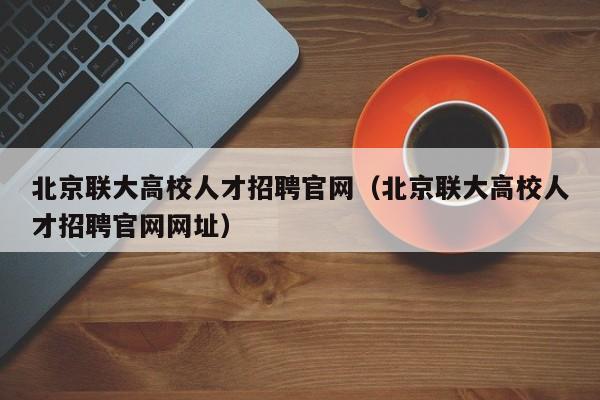北京联大高校人才招聘官网（北京联大高校人才招聘官网网址）-第1张图片-高校招聘网