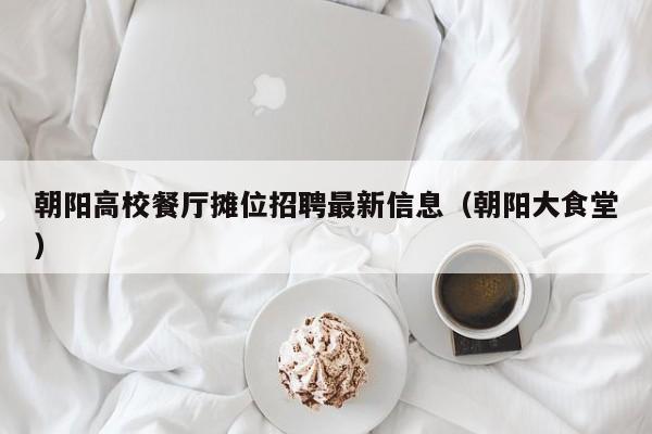朝阳高校餐厅摊位招聘最新信息（朝阳大食堂）-第1张图片-高校招聘网