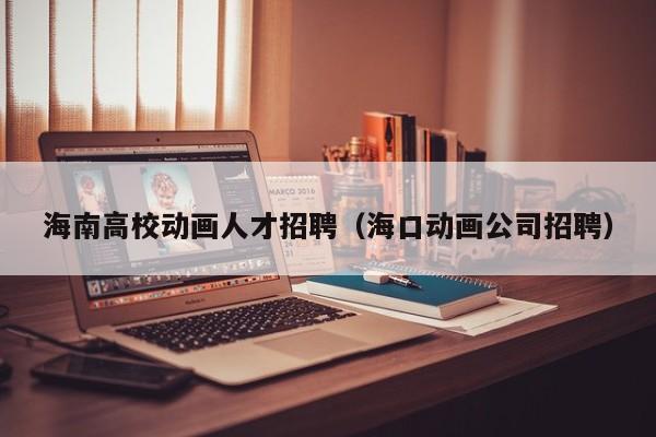 海南高校动画人才招聘（海口动画公司招聘）-第1张图片-高校招聘网