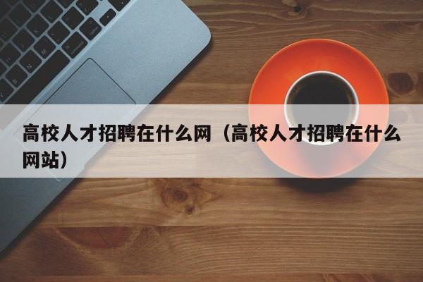 高校人才招聘在什么网（高校人才招聘在什么网站）-第1张图片-高校招聘网