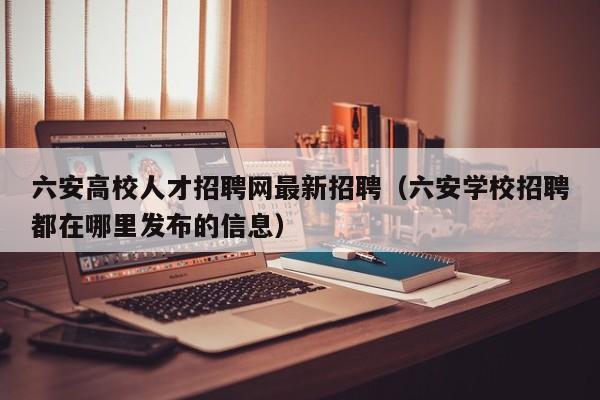 六安高校人才招聘网最新招聘（六安学校招聘都在哪里发布的信息）-第1张图片-高校招聘网