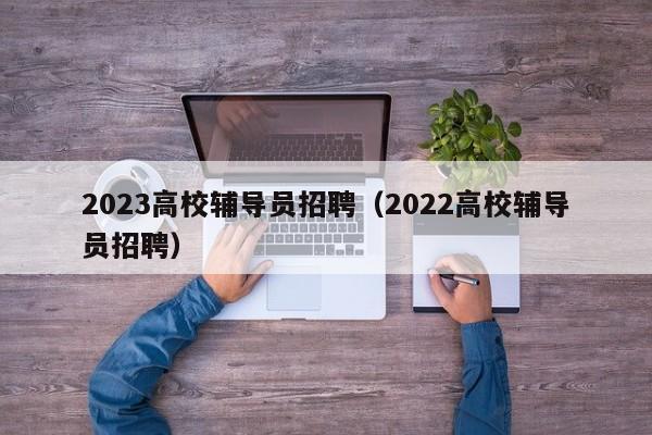 2023高校辅导员招聘（2022高校辅导员招聘）-第1张图片-高校招聘网