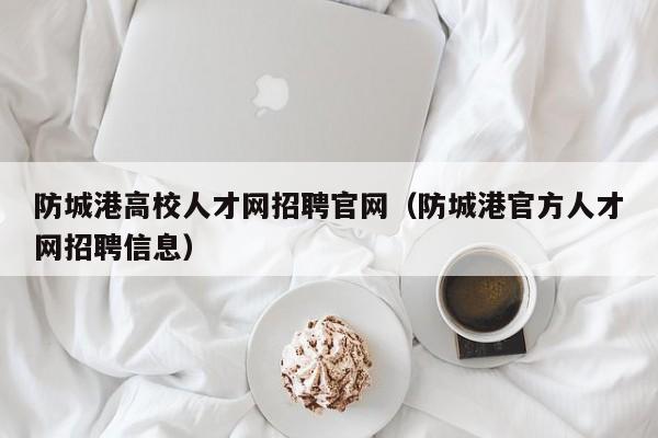 防城港高校人才网招聘官网（防城港官方人才网招聘信息）-第1张图片-高校招聘网
