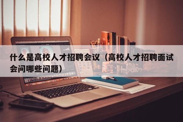 什么是高校人才招聘会议（高校人才招聘面试会问哪些问题）-第1张图片-高校招聘网