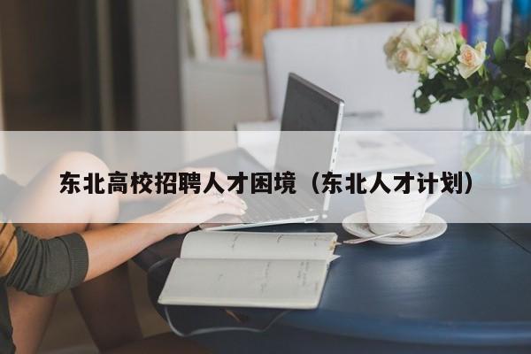 东北高校招聘人才困境（东北人才计划）-第1张图片-高校招聘网