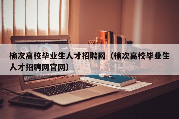 榆次高校毕业生人才招聘网（榆次高校毕业生人才招聘网官网）-第1张图片-高校招聘网