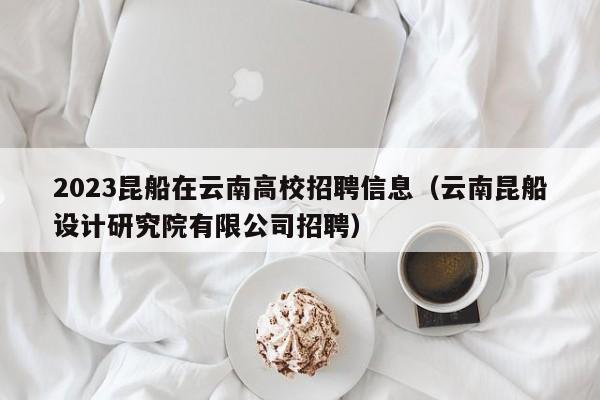 2023昆船在云南高校招聘信息（云南昆船设计研究院有限公司招聘）-第1张图片-高校招聘网