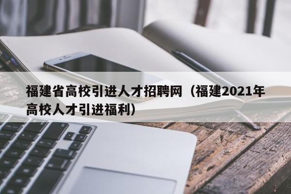 福建省高校引进人才招聘网（福建2021年高校人才引进福利）-第1张图片-高校招聘网