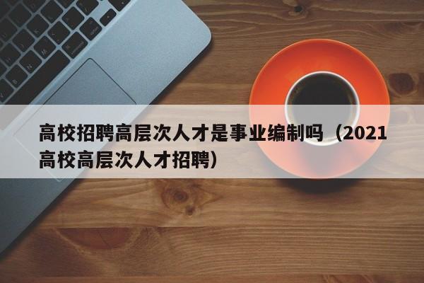 高校招聘高层次人才是事业编制吗（2021高校高层次人才招聘）-第1张图片-高校招聘网