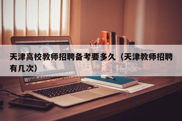 天津高校教师招聘备考要多久（天津教师招聘有几次）-第1张图片-高校招聘网