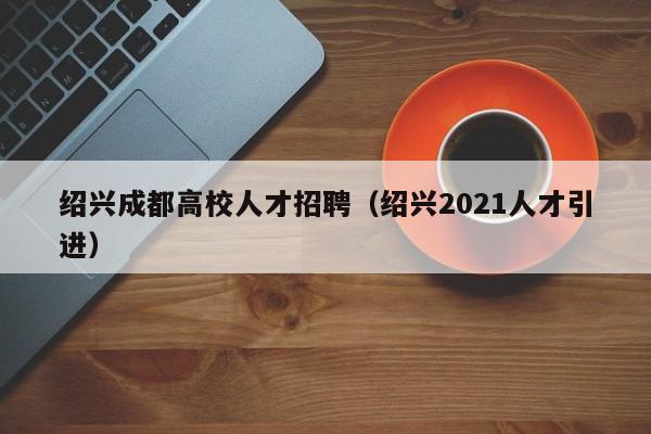 绍兴成都高校人才招聘（绍兴2021人才引进）-第1张图片-高校招聘网