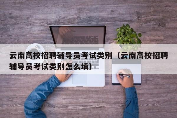 云南高校招聘辅导员考试类别（云南高校招聘辅导员考试类别怎么填）-第1张图片-高校招聘网