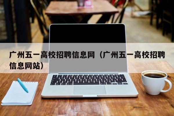 广州五一高校招聘信息网（广州五一高校招聘信息网站）-第1张图片-高校招聘网
