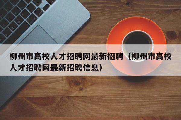 柳州市高校人才招聘网最新招聘（柳州市高校人才招聘网最新招聘信息）-第1张图片-高校招聘网