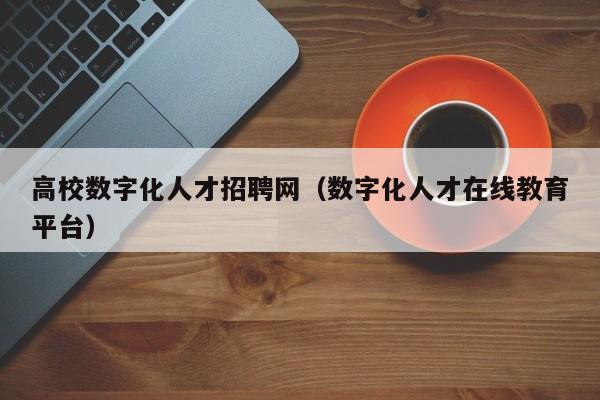 高校数字化人才招聘网（数字化人才在线教育平台）-第1张图片-高校招聘网