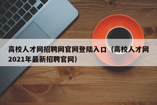 高校人才网招聘网官网登陆入口（高校人才网2021年最新招聘官网）-第1张图片-高校招聘网