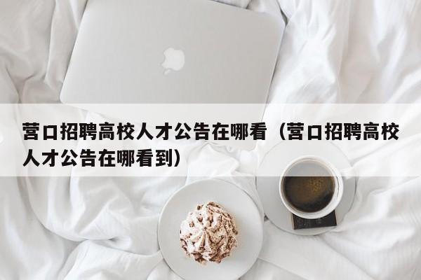 营口招聘高校人才公告在哪看（营口招聘高校人才公告在哪看到）-第1张图片-高校招聘网
