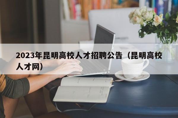 2023年昆明高校人才招聘公告（昆明高校人才网）-第1张图片-高校招聘网
