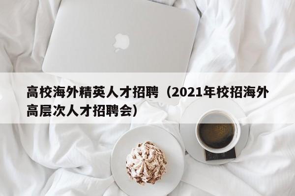 高校海外精英人才招聘（2021年校招海外高层次人才招聘会）-第1张图片-高校招聘网