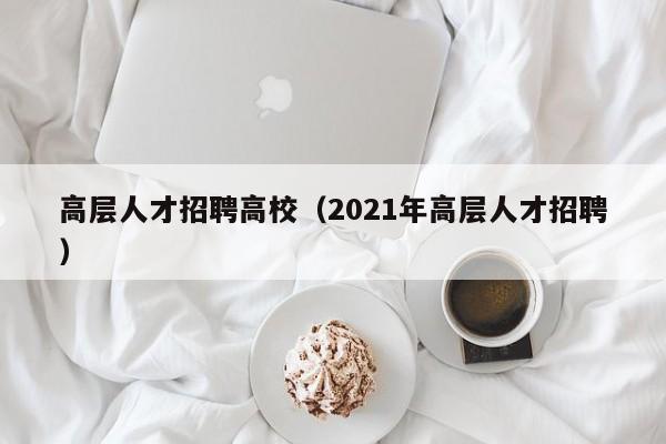 高层人才招聘高校（2021年高层人才招聘）-第1张图片-高校招聘网