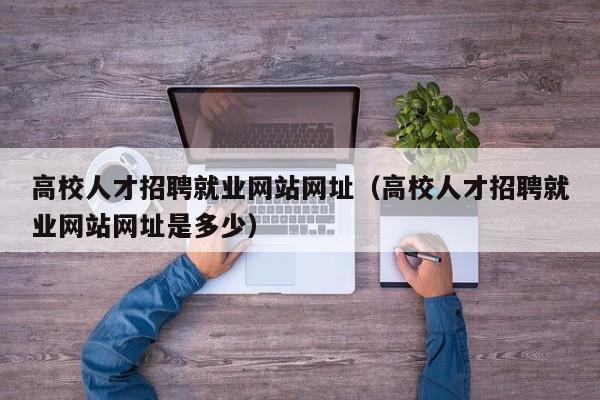 高校人才招聘就业网站网址（高校人才招聘就业网站网址是多少）-第1张图片-高校招聘网