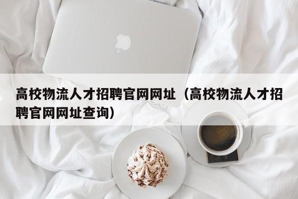 高校物流人才招聘官网网址（高校物流人才招聘官网网址查询）-第1张图片-高校招聘网