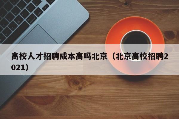 高校人才招聘成本高吗北京（北京高校招聘2021）-第1张图片-高校招聘网