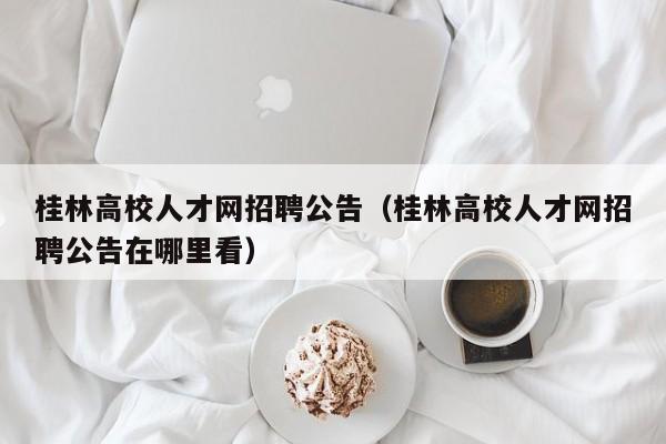 桂林高校人才网招聘公告（桂林高校人才网招聘公告在哪里看）-第1张图片-高校招聘网