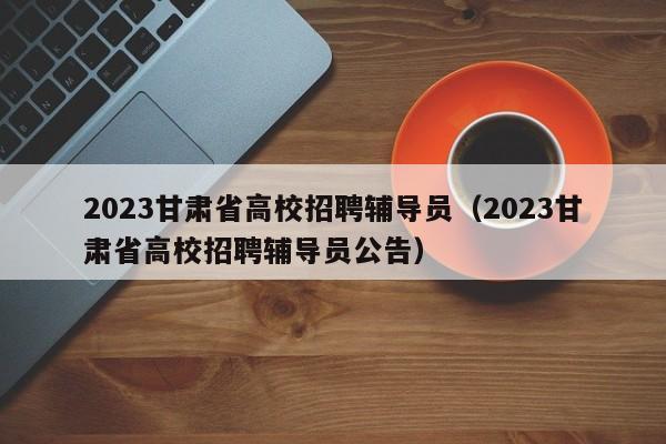 2023甘肃省高校招聘辅导员（2023甘肃省高校招聘辅导员公告）-第1张图片-高校招聘网