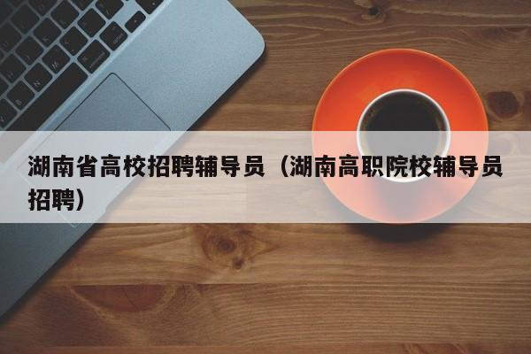 湖南省高校招聘辅导员（湖南高职院校辅导员招聘）-第1张图片-高校招聘网
