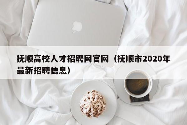 抚顺高校人才招聘网官网（抚顺市2020年最新招聘信息）-第1张图片-高校招聘网
