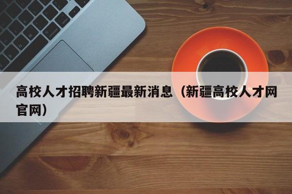 高校人才招聘新疆最新消息（新疆高校人才网官网）-第1张图片-高校招聘网