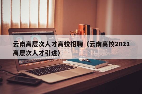 云南高层次人才高校招聘（云南高校2021高层次人才引进）-第1张图片-高校招聘网