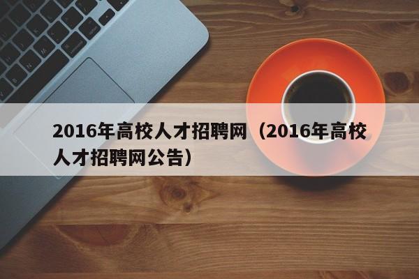 2016年高校人才招聘网（2016年高校人才招聘网公告）-第1张图片-高校招聘网
