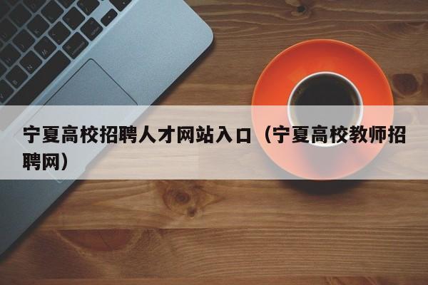 宁夏高校招聘人才网站入口（宁夏高校教师招聘网）-第1张图片-高校招聘网