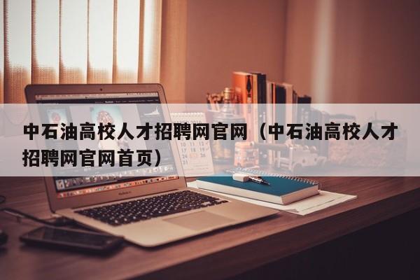 中石油高校人才招聘网官网（中石油高校人才招聘网官网首页）-第1张图片-高校招聘网