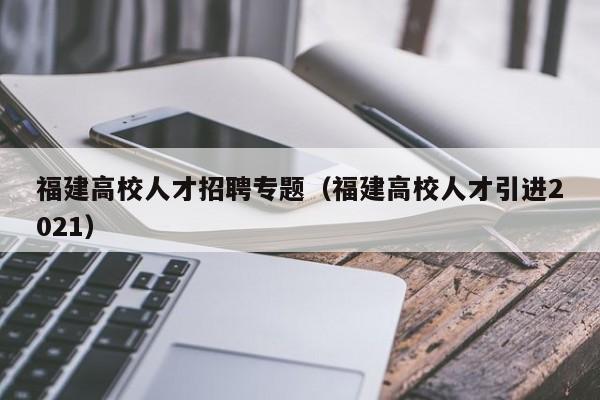 福建高校人才招聘专题（福建高校人才引进2021）-第1张图片-高校招聘网