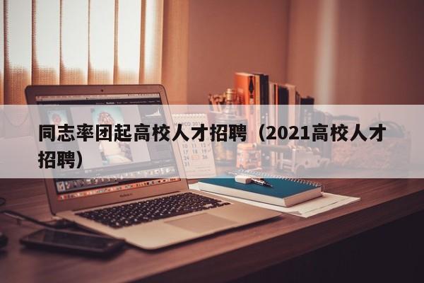 同志率团起高校人才招聘（2021高校人才招聘）-第1张图片-高校招聘网