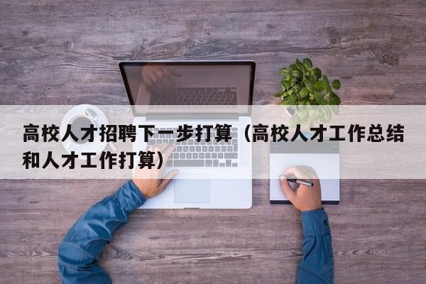 高校人才招聘下一步打算（高校人才工作总结和人才工作打算）-第1张图片-高校招聘网
