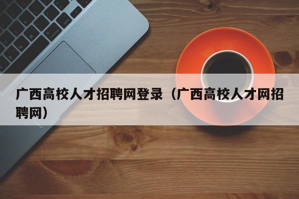 广西高校人才招聘网登录（广西高校人才网招聘网）-第1张图片-高校招聘网