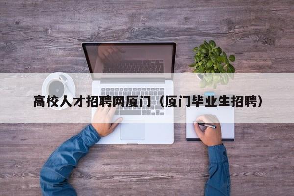 高校人才招聘网厦门（厦门毕业生招聘）-第1张图片-高校招聘网