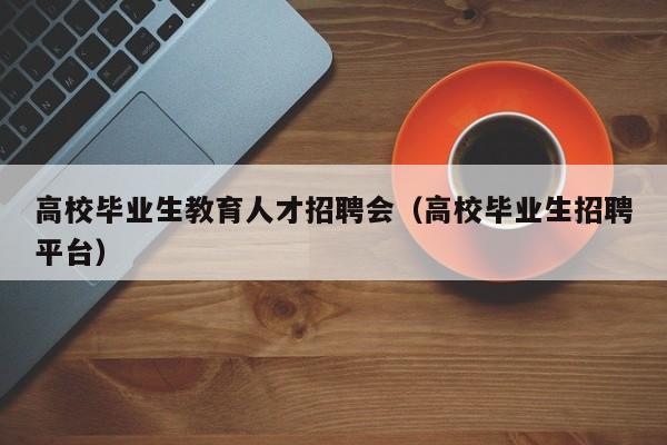 高校毕业生教育人才招聘会（高校毕业生招聘平台）-第1张图片-高校招聘网