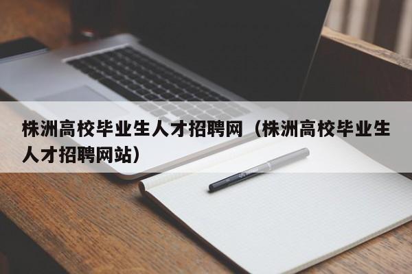 株洲高校毕业生人才招聘网（株洲高校毕业生人才招聘网站）-第1张图片-高校招聘网