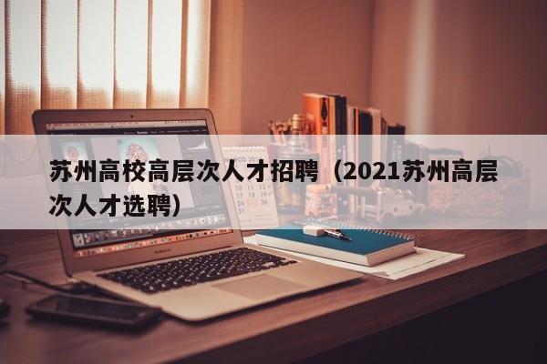 苏州高校高层次人才招聘（2021苏州高层次人才选聘）-第1张图片-高校招聘网