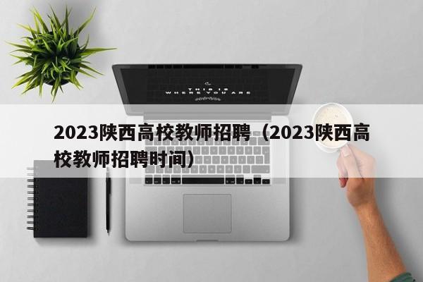 2023陕西高校教师招聘（2023陕西高校教师招聘时间）-第1张图片-高校招聘网