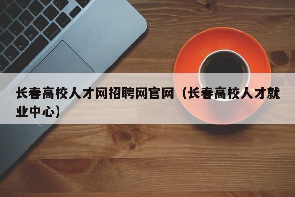 长春高校人才网招聘网官网（长春高校人才就业中心）-第1张图片-高校招聘网