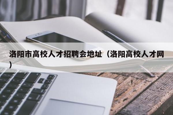洛阳市高校人才招聘会地址（洛阳高校人才网）-第1张图片-高校招聘网