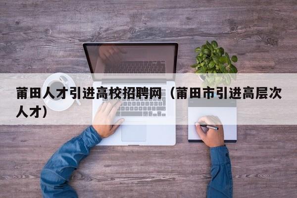 莆田人才引进高校招聘网（莆田市引进高层次人才）-第1张图片-高校招聘网