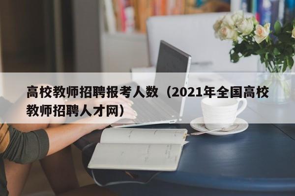 高校教师招聘报考人数（2021年全国高校教师招聘人才网）-第1张图片-高校招聘网